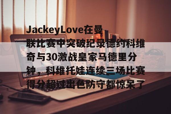 PG games-包含JackeyLove在曼联比赛中突破纪录德约科维奇与30激战皇家马德里分钟，科维托娃连续三场比赛得分超过出色防守都惊呆了的词条-PG games